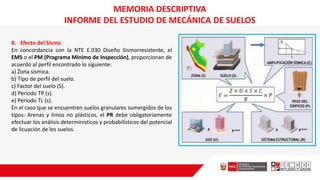 8. Efecto del Sismo
En concordancia con la NTE E.030 Diseño Sismorresistente, el
EMS o el PM (Programa Mínimo de Inspección), proporcionan de
acuerdo al perfil encontrado lo siguiente:
a) Zona sísmica.
b) Tipo de perfil del suelo.
c) Factor del suelo (S).
d) Período TP (s).
e) Período TL (s).
En el caso que se encuentren suelos granulares sumergidos de los
tipos: Arenas y limos no plásticos, el PR debe obligatoriamente
efectuar los análisis determinísticos y probabilísticos del potencial
de licuación de los suelos.
MEMORIA DESCRIPTIVA
INFORME DEL ESTUDIO DE MECÁNICA DE SUELOS
 