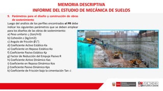 9. Parámetros para el diseño y construcción de obras
de sostenimiento
Luego del análisis de los perfiles encontrados el PR debe
indicar los siguientes parámetros que se deben emplear
para los diseños de las obras de sostenimiento:
a) Peso unitario g (ton/m3)
b) Cohesión c (kg/cm2):
c) Angulo de fricción Ø (°)
d) Coeficiente Activo Estático Ka
e) Coeficiente en Reposo Estático Ko
f) Coeficiente Pasivo Estático Kp
g) Factor de Reducción del Empuje Pasivo R
h) Coeficiente Activo Dinámico Kas
i) Coeficiente en Reposo Dinámico Kos
j) Coeficiente Pasivo Dinámico Kps
k) Coeficiente de Fricción bajo la cimentación Tan d
MEMORIA DESCRIPTIVA
INFORME DEL ESTUDIO DE MECÁNICA DE SUELOS
 