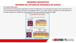 10. Análisis Adicionales
Indicación de las precauciones especiales que toma el proyectista o el constructor de la obra, como consecuencia de
las características particulares del terreno investigado (efecto de la Napa Freática, contenido de sales agresivas al
concreto, expansión o colapso del suelo, licuación y otros que considere pertinente el PR.)
MEMORIA DESCRIPTIVA
INFORME DEL ESTUDIO DE MECÁNICA DE SUELOS
 