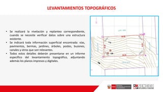 • Se realizará la nivelación y replanteo correspondiente,
cuando se necesite verificar datos sobre una estructura
existente.
• Se indicará toda información superficial encontrada: vías,
pavimentos, bermas, jardines, árboles, postes, buzones,
canales y otros que son relevantes.
• Todos estos detalles deberán presentarse en un informe
específico del levantamiento topográfico, adjuntando
además los planos impresos y digitales.
LEVANTAMIENTOS TOPOGRÁFICOS
 