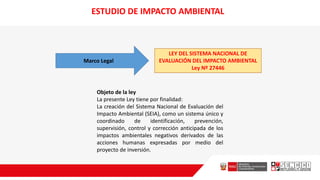 Marco Legal
LEY DEL SISTEMA NACIONAL DE
EVALUACIÓN DEL IMPACTO AMBIENTAL
Ley Nº 27446
Objeto de la ley
La presente Ley tiene por finalidad:
La creación del Sistema Nacional de Evaluación del
Impacto Ambiental (SEIA), como un sistema único y
coordinado de identificación, prevención,
supervisión, control y corrección anticipada de los
impactos ambientales negativos derivados de las
acciones humanas expresadas por medio del
proyecto de inversión.
ESTUDIO DE IMPACTO AMBIENTAL
 