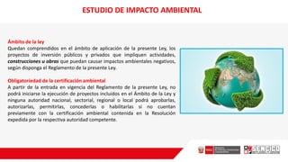 Ámbito de la ley
Quedan comprendidos en el ámbito de aplicación de la presente Ley, los
proyectos de inversión públicos y privados que impliquen actividades,
construcciones u obras que puedan causar impactos ambientales negativos,
según disponga el Reglamento de la presente Ley.
Obligatoriedad de la certificación ambiental
A partir de la entrada en vigencia del Reglamento de la presente Ley, no
podrá iniciarse la ejecución de proyectos incluidos en el Ámbito de la Ley y
ninguna autoridad nacional, sectorial, regional o local podrá aprobarlas,
autorizarlas, permitirlas, concederlas o habilitarlas si no cuentan
previamente con la certificación ambiental contenida en la Resolución
expedida por la respectiva autoridad competente.
ESTUDIO DE IMPACTO AMBIENTAL
 