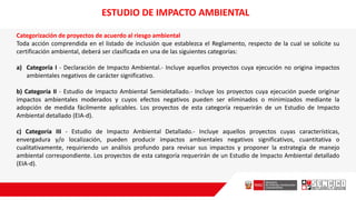 Categorización de proyectos de acuerdo al riesgo ambiental
Toda acción comprendida en el listado de inclusión que establezca el Reglamento, respecto de la cual se solicite su
certificación ambiental, deberá ser clasificada en una de las siguientes categorías:
a) Categoría I - Declaración de Impacto Ambiental.- Incluye aquellos proyectos cuya ejecución no origina impactos
ambientales negativos de carácter significativo.
b) Categoría II - Estudio de Impacto Ambiental Semidetallado.- Incluye los proyectos cuya ejecución puede originar
impactos ambientales moderados y cuyos efectos negativos pueden ser eliminados o minimizados mediante la
adopción de medida fácilmente aplicables. Los proyectos de esta categoría requerirán de un Estudio de Impacto
Ambiental detallado (EIA-d).
c) Categoría III - Estudio de Impacto Ambiental Detallado.- Incluye aquellos proyectos cuyas características,
envergadura y/o localización, pueden producir impactos ambientales negativos significativos, cuantitativa o
cualitativamente, requiriendo un análisis profundo para revisar sus impactos y proponer la estrategia de manejo
ambiental correspondiente. Los proyectos de esta categoría requerirán de un Estudio de Impacto Ambiental detallado
(EIA-d).
ESTUDIO DE IMPACTO AMBIENTAL
 