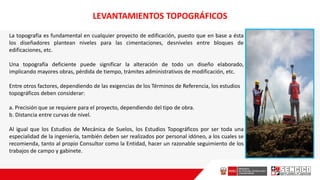La topografía es fundamental en cualquier proyecto de edificación, puesto que en base a ésta
los diseñadores plantean niveles para las cimentaciones, desniveles entre bloques de
edificaciones, etc.
Una topografía deficiente puede significar la alteración de todo un diseño elaborado,
implicando mayores obras, pérdida de tiempo, trámites administrativos de modificación, etc.
Entre otros factores, dependiendo de las exigencias de los Términos de Referencia, los estudios
topográficos deben considerar:
a. Precisión que se requiere para el proyecto, dependiendo del tipo de obra.
b. Distancia entre curvas de nivel.
Al igual que los Estudios de Mecánica de Suelos, los Estudios Topográficos por ser toda una
especialidad de la ingeniería, también deben ser realizados por personal idóneo, a los cuales se
recomienda, tanto al propio Consultor como la Entidad, hacer un razonable seguimiento de los
trabajos de campo y gabinete.
LEVANTAMIENTOS TOPOGRÁFICOS
 