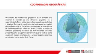 COORDENADAS GEOGRÁFICAS
Un sistema de coordenadas geográficas es un método para
describir la posición de una ubicación geográfica en la
superficie de la Tierra utilizando mediciones esféricas de latitud
y longitud. Se trata de mediciones de los ángulos (en grados)
desde el centro de la Tierra hasta un punto en la superficie de
la Tierra representada como una esfera. Cuando se utiliza un
esferoide (elipsoide), la latitud se mide trazando una línea
perpendicular a la superficie de la Tierra que va hasta el plano
ecuatorial. Excepto en el ecuador o uno de los polos, esta línea
no interseca con el centro de la Tierra.
 