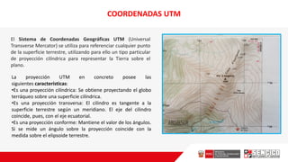 COORDENADAS UTM
El Sistema de Coordenadas Geográficas UTM (Universal
Transverse Mercator) se utiliza para referenciar cualquier punto
de la superficie terrestre, utilizando para ello un tipo particular
de proyección cilíndrica para representar la Tierra sobre el
plano.
La proyección UTM en concreto posee las
siguientes características:
•Es una proyección cilíndrica: Se obtiene proyectando el globo
terráqueo sobre una superficie cilíndrica.
•Es una proyección transversa: El cilindro es tangente a la
superficie terrestre según un meridiano. El eje del cilindro
coincide, pues, con el eje ecuatorial.
•Es una proyección conforme: Mantiene el valor de los ángulos.
Si se mide un ángulo sobre la proyección coincide con la
medida sobre el elipsoide terrestre.
 
