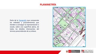 PLANIMETRÍA
Parte de la Topografía que comprende
los métodos y procedimientos que
tienden a conseguir la representación a
escala, sobre una superficie plana, de
todos los detalles interesantes del
terreno prescindiendo de su relieve.
 