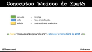 #SEOnderground @mjcachon
Conceptos básicos de Xpath
elemento = html tag
texto = texto entre etiquetas
atributo = caracterí...