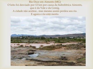 
Rio Doce em Aimorés (MG)
O leito foi desviado por 12 km por causa da hidrelétrica Aimorés,
que é da Vale e da Cemig.
A cidade não aceitou , mas mesmo assim perdeu seu rio.
E agora o rio está morto.
 