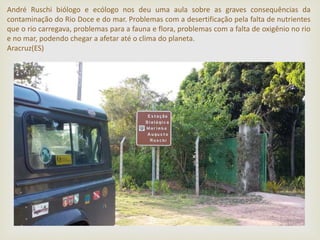 André Ruschi biólogo e ecólogo nos deu uma aula sobre as graves consequências da
contaminação do Rio Doce e do mar. Problemas com a desertificação pela falta de nutrientes
que o rio carregava, problemas para a fauna e flora, problemas com a falta de oxigênio no rio
e no mar, podendo chegar a afetar até o clima do planeta.
Aracruz(ES)
 