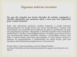 Algumas notícias recentes:
No que diz respeito aos níveis elevados de arsênio, manganês e
chumbo detectados nas amostras: Qual o risco que isso representa
para a saúde humana?
Estes três elementos químicos podem impactar a saúde humana
principalmente em longo prazo nos níveis encontrados. Arsênio esta
relacionado com aumento de incidência de câncer e problemas de pele
em populações expostas. Manganês e chumbo podem trazer prejuízos
intelectuais e doenças neurodegenerativas. Acredito que com os níveis
que encontramos nestas primeiras análises, a toxicidade crônica com
estes e outros efeitos seja mais preocupante. E com certeza, merece a
atenção de pesquisadores e profissionais da saúde locais, pois tais
sintomas são lentamente progressivos e irreversíveis.
Fonte: http://ciencia.estadao.com.br/blogs/herton-
escobar/cientistas-acham-metais-pesados-na-agua-com-lama-do-rio-
doce/
 