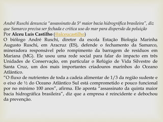 André Ruschi denuncia “assassinato da 5ª maior bacia hidrográfica brasileira”, diz
que Samarco precisa ser fechada e critica uso do mar para dispersão da poluição
Por Alceu Luís Castilho (@alceucastilho)
O biólogo André Ruschi, diretor da escola Estação Biologia Marinha
Augusto Ruschi, em Aracruz (ES), defende o fechamento da Samarco,
mineradora responsável pelo rompimento da barragem de resíduos em
Mariana (MG). Ele usou uma rede social para falar do impacto em três
Unidades de Conservação, em particular o Refúgio de Vida Silvestre de
Santa Cruz, um dos mais importantes criadouros marinhos do Oceano
Atlântico.
“O fluxo de nutrientes de toda a cadeia alimentar de 1/3 da região sudeste e
o eixo de ½ do Oceano Atlântico Sul está comprometido e pouco funcional
por no mínimo 100 anos”, afirma. Ele aponta “assassinato da quinta maior
bacia hidrográfica brasileira”, diz que a empresa é reincidente e debochou
da prevenção.
 