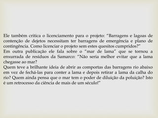 Ele também critica o licenciamento para o projeto: “Barragens e lagoas de
contenção de dejetos necessitam ter barragens de emergência e plano de
contingência. Como licenciar o projeto sem estes quesitos cumpridos?”
Em outra publicação ele fala sobre o “mar de lama” que se tornou a
enxurrada de resíduos da Samarco: “Não seria melhor evitar que a lama
chegasse ao mar?
Quem teve a brilhante ideia de abrir as comportas das barragens rio abaixo
em vez de fechá-las para conter a lama e depois retirar a lama da calha do
rio? Quem ainda pensa que o mar tem o poder de diluição da poluição? Isto
é um retrocesso da ciência de mais de um século!”
 