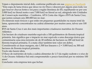 Vejam o depoimento inicial dele, conforme publicado em sua página no Facebook:
“Esta sopa de lama tóxica que desce no rio Doce e descerá por alguns anos toda vez
que houver chuvas fortes e irá para a região litorânea do ES, espalhando-se por uns
3.000 km2 no litoral norte e uns 7.000 km2 no litoral ao sul, atingindo três Unidades
de Conservação marinhas – Comboios, APA Costa das Algas e RVS de Santa Cruz,
que juntos somam uns 200.000 km no mar.
Os minerais mais tóxicos e que estão em pequenas quantidades na massa total da
lama, aparecerão concentrados na cadeia alimentar por muitos anos, talvez uns 100
anos.
RVS de Santa Cruz é um dos mais importantes criadouros marinhos do Oceano
Atlântico.
Um hectare de criadouro marinho equivale a 100 quilômetros de floresta tropical
primária. Isto significa que o impacto no mar equivale a uma descarga tóxica que
contaminaria uma área terrestre de de 20 milhões de hectares ou 200 mil km2 de
floresta tropical primária. E a mata ciliar também tem valor em dobro.
Considerando as duas margens, são 1.500 km lineares x 2 = 3.000 km2 ou 300 mil
hectares de floresta tropical primária.
Vocês não fazem ideia.
O fluxo de nutrientes de toda a cadeia alimentar de 1/3 da região sudeste e o eixo de
½ do Oceano Atlântico Sul está comprometido e pouco funcional por no mínimo 100
anos!
Conclusão: esta empresa tem que fechar.
 