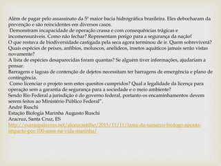 Além de pagar pelo assassinato da 5ª maior bacia hidrográfica brasileira. Eles debocharam da
prevenção e são reincidentes em diversos casos.
Demonstram incapacidade de operação crassa e com consequências trágicas e
incomensuráveis. Como não fechar? Representam perigo para a segurança da nação!
O que restava de biodiversidade castigada pela seca agora terminou de ir. Quem sobreviverá?
Quais espécies de peixes, anfíbios, moluscos, anelídeos, insetos aquáticos jamais serão vistas
novamente?
A lista de espécies desaparecidas foram quantas? Se alguém tiver informações, ajudariam a
pensar.
Barragens e lagoas de contenção de dejetos necessitam ter barragens de emergência e plano de
contingência.
Como licenciar o projeto sem estes quesitos cumpridos? Qual a legalidade da licença para
operação sem a garantia de segurança para a sociedade e o meio ambiente?
Sendo Rio Federal a jurisdição é do governo federal, portanto os encaminhamentos devem
serem feitos ao Ministério Público Federal”.
André Ruschi
Estação Biologia Marinha Augusto Ruschi
Aracruz, Santa Cruz, ES
http://outraspalavras.net/alceucastilho/2015/11/11/lama-da-samarco-biologo-aponta-
impacto-por-100-anos-na-vida-marinha/
 
