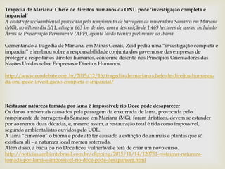 Tragédia de Mariana: Chefe de direitos humanos da ONU pede ‘investigação completa e
imparcial’
A catástrofe socioambiental provocada pelo rompimento de barragem da mineradora Samarco em Mariana
(MG), no último dia 5/11, atingiu 663 km de rios, com a destruição de 1.469 hectares de terras, incluindo
Áreas de Preservação Permanente (APP), aponta laudo técnico preliminar do Ibama
Comentando a tragédia de Mariana, em Minas Gerais, Zeid pediu uma “investigação completa e
imparcial” e lembrou sobre a responsabilidade conjunta dos governos e das empresas de
proteger e respeitar os direitos humanos, conforme descrito nos Princípios Orientadores das
Nações Unidas sobre Empresas e Direitos Humanos.
http://www.ecodebate.com.br/2015/12/16/tragedia-de-mariana-chefe-de-direitos-humanos-
da-onu-pede-investigacao-completa-e-imparcial/
Restaurar natureza tomada por lama é impossível; rio Doce pode desaparecer
Os danos ambientais causados pela passagem da enxurrada de lama, provocada pelo
rompimento de barragens da Samarco em Mariana (MG), foram drásticos, devem se estender
por ao menos duas décadas, e, mesmo assim, a restauração total é tida como impossível,
segundo ambientalistas ouvidos pelo UOL.
A lama “cimentou” o bioma e pode até ter causado a extinção de animais e plantas que só
existiam ali – a natureza local morreu soterrada.
Além disso, a bacia do rio Doce ficou vulnerável e terá de criar um novo curso.
http://noticias.ambientebrasil.com.br/clipping/2015/11/14/120751-restaurar-natureza-
tomada-por-lama-e-impossivel-rio-doce-pode-desaparecer.html
 