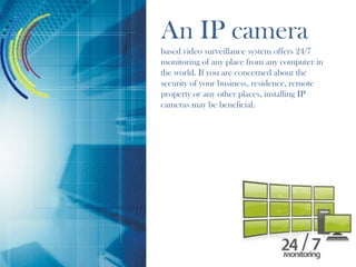 An IP camera
based video surveillance system offers 24/7
monitoring of any place from any computer in
the world. If you are concerned about the
security of your business, residence, remote
property or any other places, installing IP
cameras may be beneficial.
 