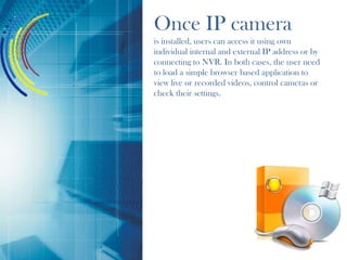 Once IP camera
is installed, users can access it using own
individual internal and external IP address or by
connecting to NVR. In both cases, the user need
to load a simple browser based application to
view live or recorded videos, control cameras or
check their settings.
 