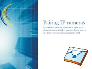 Pairing IP cameras
with software provide a comprehensive source
of monitoring and video analytics. Sometimes it
can detect motion, tampering and sound.
 