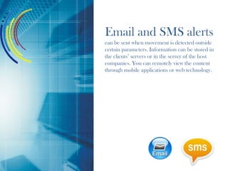 Email and SMS alerts
can be sent when movement is detected outside
certain parameters. Information can be stored in
the clients’ servers or in the server of the host
companies. You can remotely view the content
through mobile applications or web technology.
 