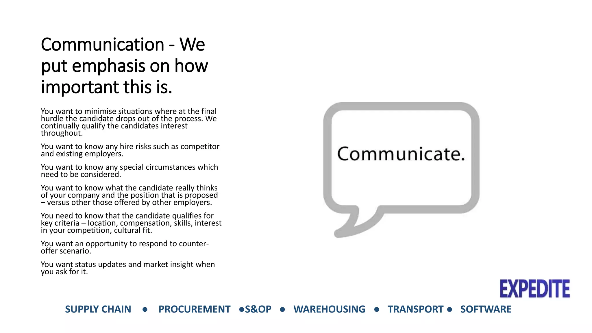 Communication -We 
put emphasis on how 
important this is. 
You want to minimise situations where at the final 
hurdle the candidate drops out of the process. We 
continually qualify the candidates interest 
throughout. 
You want to know any hire risks such as competitor 
and existing employers. 
You want to know any special circumstances which 
need to be considered. 
You want to know what the candidate really thinks 
of your company and the position that is proposed 
– versus other those offered by other employers. 
You need to know that the candidate qualifies for 
key criteria – location, compensation, skills, interest 
in your competition, cultural fit. 
You want an opportunity to respond to counter-offer 
scenario. 
You want status updates and market insight when 
you ask for it. 
SUPPLY CHAIN ● PROCUREMENT ●S&OP ● WAREHOUSING ● TRANSPORT ● SOFTWARE 
 