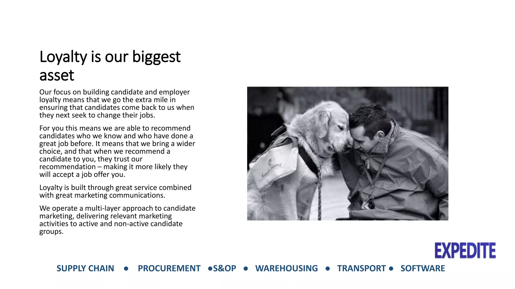 Loyalty is our biggest 
asset 
Our focus on building candidate and employer 
loyalty means that we go the extra mile in 
ensuring that candidates come back to us when 
they next seek to change their jobs. 
For you this means we are able to recommend 
candidates who we know and who have done a 
great job before. It means that we bring a wider 
choice, and that when we recommend a 
candidate to you, they trust our 
recommendation – making it more likely they 
will accept a job offer you. 
Loyalty is built through great service combined 
with great marketing communications. 
We operate a multi-layer approach to candidate 
marketing, delivering relevant marketing 
activities to active and non-active candidate 
groups. 
SUPPLY CHAIN ● PROCUREMENT ●S&OP ● WAREHOUSING ● TRANSPORT ● SOFTWARE 
 