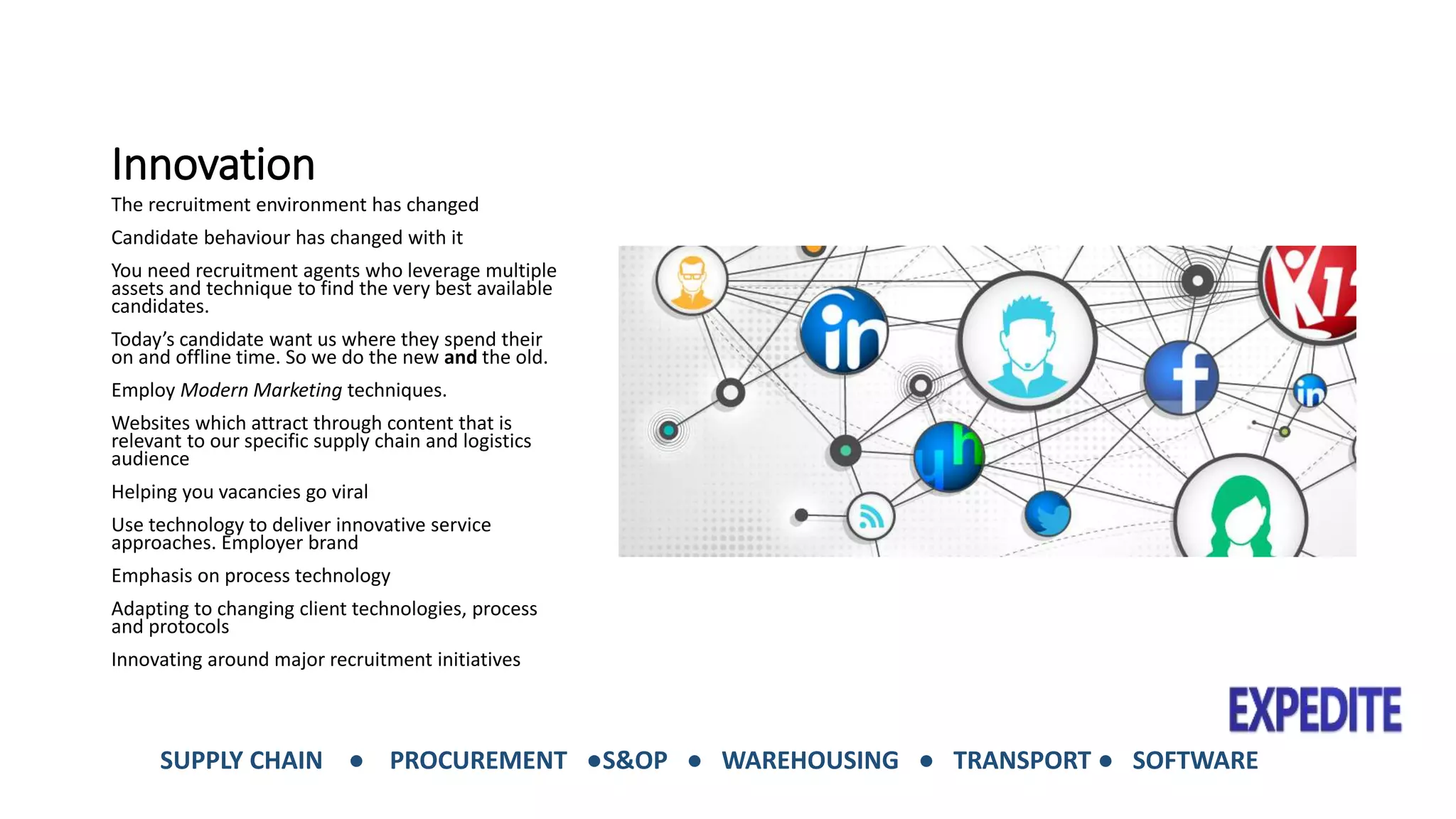 Innovation 
The recruitment environment has changed 
Candidate behaviour has changed with it 
You need recruitment agents who leverage multiple 
assets and technique to find the very best available 
candidates. 
Today’s candidate want us where they spend their 
on and offline time. So we do the new and the old. 
Employ Modern Marketing techniques. 
Websites which attract through content that is 
relevant to our specific supply chain and logistics 
audience 
Helping you vacancies go viral 
Use technology to deliver innovative service 
approaches. Employer brand 
Emphasis on process technology 
Adapting to changing client technologies, process 
and protocols 
Innovating around major recruitment initiatives 
SUPPLY CHAIN ● PROCUREMENT ●S&OP ● WAREHOUSING ● TRANSPORT ● SOFTWARE 
 