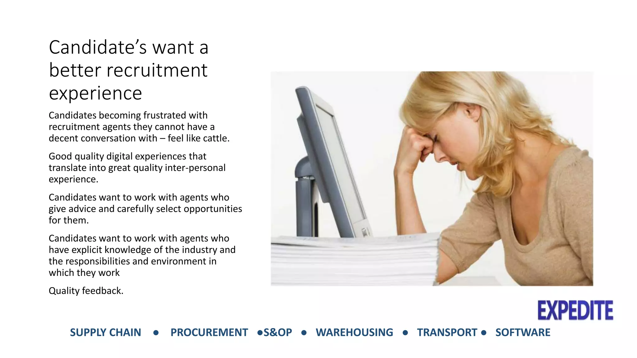 Candidate’s want a 
better recruitment 
experience 
Candidates becoming frustrated with 
recruitment agents they cannot have a 
decent conversation with – feel like cattle. 
Good quality digital experiences that 
translate into great quality inter-personal 
experience. 
Candidates want to work with agents who 
give advice and carefully select opportunities 
for them. 
Candidates want to work with agents who 
have explicit knowledge of the industry and 
the responsibilities and environment in 
which they work 
Quality feedback. 
SUPPLY CHAIN ● PROCUREMENT ●S&OP ● WAREHOUSING ● TRANSPORT ● SOFTWARE 
 