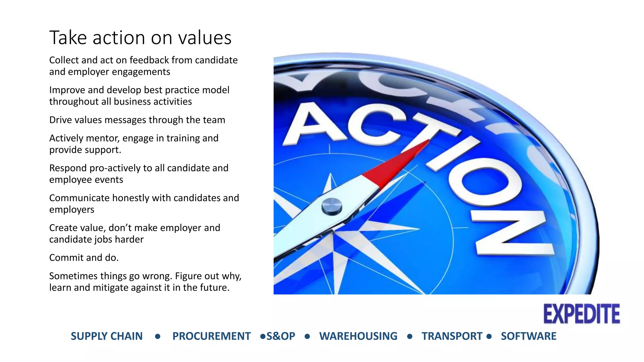 Take action on values 
Collect and act on feedback from candidate 
and employer engagements 
Improve and develop best practice model 
throughout all business activities 
Drive values messages through the team 
Actively mentor, engage in training and 
provide support. 
Respond pro-actively to all candidate and 
employee events 
Communicate honestly with candidates and 
employers 
Create value, don’t make employer and 
candidate jobs harder 
Commit and do. 
Sometimes things go wrong. Figure out why, 
learn and mitigate against it in the future. 
SUPPLY CHAIN ● PROCUREMENT ●S&OP ● WAREHOUSING ● TRANSPORT ● SOFTWARE 
 