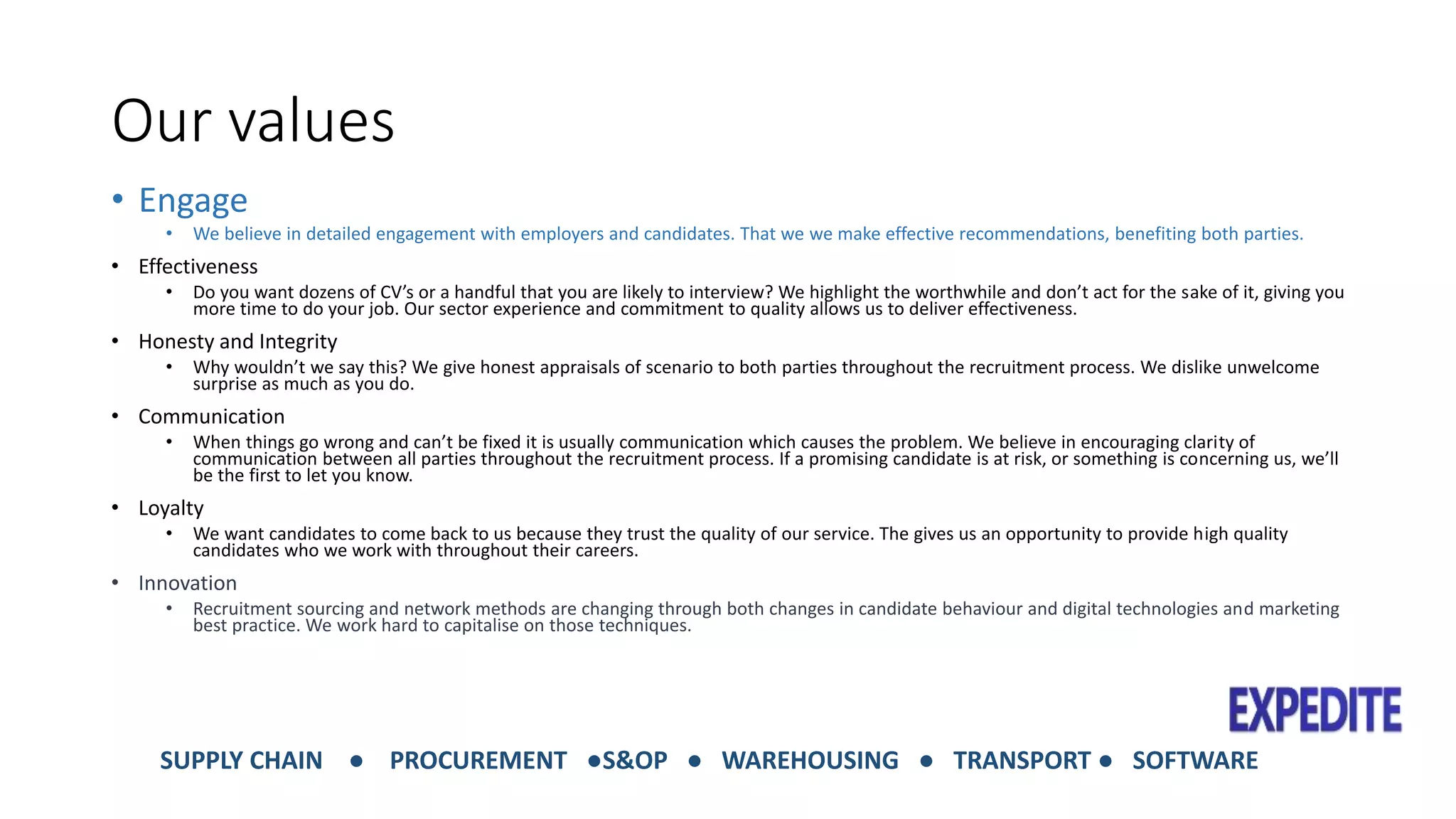 Our values 
• Engage 
• We believe in detailed engagement with employers and candidates. That we we make effective recommendations, benefiting both parties. 
• Effectiveness 
• Do you want dozens of CV’s or a handful that you are likely to interview? We highlight the worthwhile and don’t act for the sake of it, giving you 
more time to do your job. Our sector experience and commitment to quality allows us to deliver effectiveness. 
• Honesty and Integrity 
• Why wouldn’t we say this? We give honest appraisals of scenario to both parties throughout the recruitment process. We dislike unwelcome 
surprise as much as you do. 
• Communication 
• When things go wrong and can’t be fixed it is usually communication which causes the problem. We believe in encouraging clarity of 
communication between all parties throughout the recruitment process. If a promising candidate is at risk, or something is concerning us, we’ll 
be the first to let you know. 
• Loyalty 
• We want candidates to come back to us because they trust the quality of our service. The gives us an opportunity to provide high quality 
candidates who we work with throughout their careers. 
• Innovation 
• Recruitment sourcing and network methods are changing through both changes in candidate behaviour and digital technologies and marketing 
best practice. We work hard to capitalise on those techniques. 
SUPPLY CHAIN ● PROCUREMENT ●S&OP ● WAREHOUSING ● TRANSPORT ● SOFTWARE 
 
