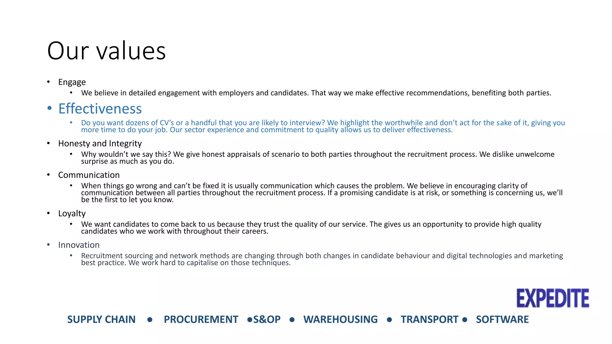 Our values 
• Engage 
• We believe in detailed engagement with employers and candidates. That way we make effective recommendations, benefiting both parties. 
• Effectiveness 
• Do you want dozens of CV’s or a handful that you are likely to interview? We highlight the worthwhile and don’t act for the sake of it, giving you 
more time to do your job. Our sector experience and commitment to quality allows us to deliver effectiveness. 
• Honesty and Integrity 
• Why wouldn’t we say this? We give honest appraisals of scenario to both parties throughout the recruitment process. We dislike unwelcome 
surprise as much as you do. 
• Communication 
• When things go wrong and can’t be fixed it is usually communication which causes the problem. We believe in encouraging clarity of 
communication between all parties throughout the recruitment process. If a promising candidate is at risk, or something is concerning us, we’ll 
be the first to let you know. 
• Loyalty 
• We want candidates to come back to us because they trust the quality of our service. The gives us an opportunity to provide high quality 
candidates who we work with throughout their careers. 
• Innovation 
• Recruitment sourcing and network methods are changing through both changes in candidate behaviour and digital technologies and marketing 
best practice. We work hard to capitalise on those techniques. 
SUPPLY CHAIN ● PROCUREMENT ●S&OP ● WAREHOUSING ● TRANSPORT ● SOFTWARE 
 