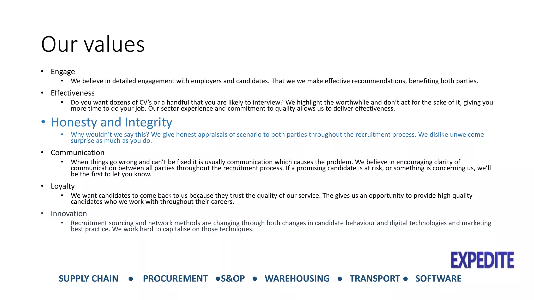 Our values 
• Engage 
• We believe in detailed engagement with employers and candidates. That we we make effective recommendations, benefiting both parties. 
• Effectiveness 
• Do you want dozens of CV’s or a handful that you are likely to interview? We highlight the worthwhile and don’t act for the sake of it, giving you 
more time to do your job. Our sector experience and commitment to quality allows us to deliver effectiveness. 
• Honesty and Integrity 
• Why wouldn’t we say this? We give honest appraisals of scenario to both parties throughout the recruitment process. We dislike unwelcome 
surprise as much as you do. 
• Communication 
• When things go wrong and can’t be fixed it is usually communication which causes the problem. We believe in encouraging clarity of 
communication between all parties throughout the recruitment process. If a promising candidate is at risk, or something is concerning us, we’ll 
be the first to let you know. 
• Loyalty 
• We want candidates to come back to us because they trust the quality of our service. The gives us an opportunity to provide high quality 
candidates who we work with throughout their careers. 
• Innovation 
• Recruitment sourcing and network methods are changing through both changes in candidate behaviour and digital technologies and marketing 
best practice. We work hard to capitalise on those techniques. 
SUPPLY CHAIN ● PROCUREMENT ●S&OP ● WAREHOUSING ● TRANSPORT ● SOFTWARE 
 