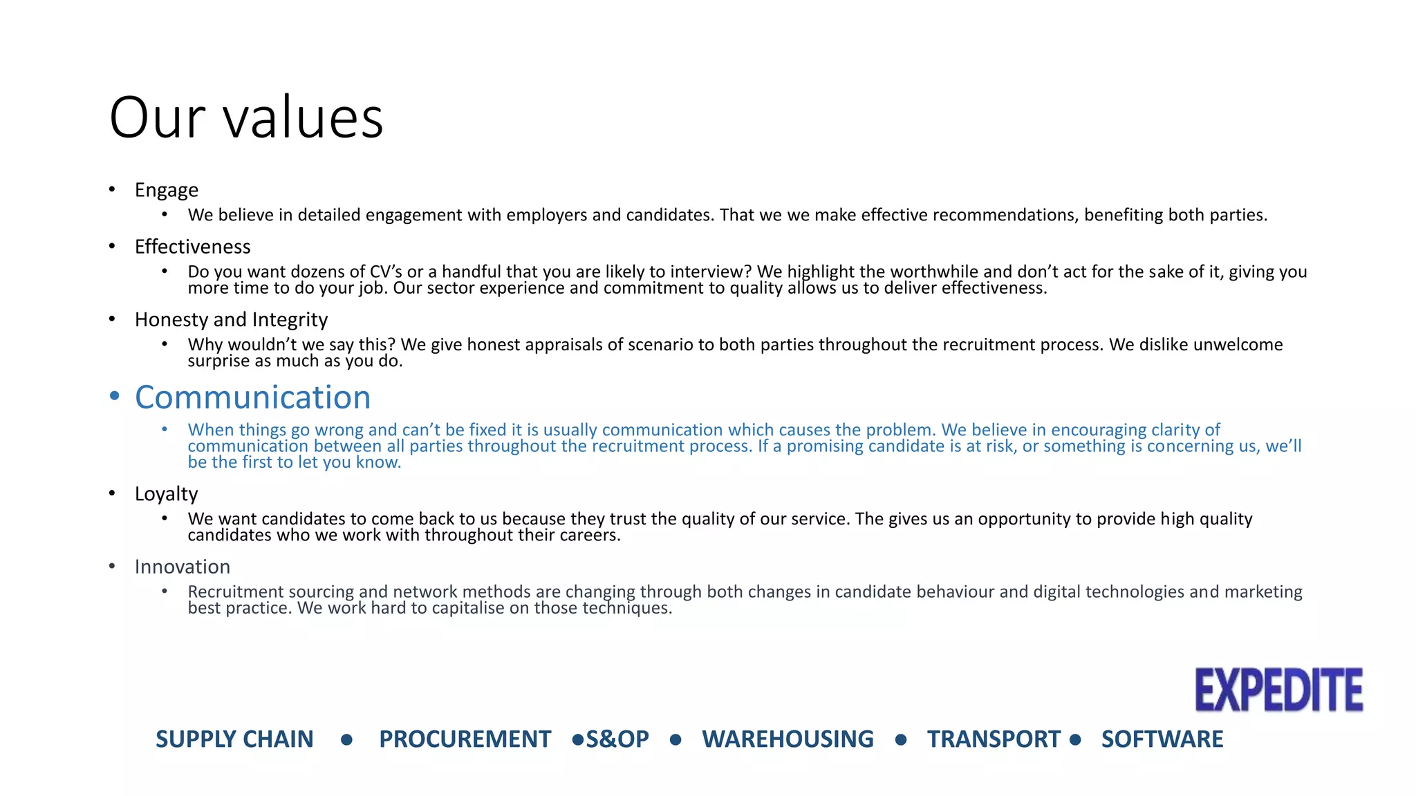 Our values 
• Engage 
• We believe in detailed engagement with employers and candidates. That we we make effective recommendations, benefiting both parties. 
• Effectiveness 
• Do you want dozens of CV’s or a handful that you are likely to interview? We highlight the worthwhile and don’t act for the sake of it, giving you 
more time to do your job. Our sector experience and commitment to quality allows us to deliver effectiveness. 
• Honesty and Integrity 
• Why wouldn’t we say this? We give honest appraisals of scenario to both parties throughout the recruitment process. We dislike unwelcome 
surprise as much as you do. 
• Communication 
• When things go wrong and can’t be fixed it is usually communication which causes the problem. We believe in encouraging clarity of 
communication between all parties throughout the recruitment process. If a promising candidate is at risk, or something is concerning us, we’ll 
be the first to let you know. 
• Loyalty 
• We want candidates to come back to us because they trust the quality of our service. The gives us an opportunity to provide high quality 
candidates who we work with throughout their careers. 
• Innovation 
• Recruitment sourcing and network methods are changing through both changes in candidate behaviour and digital technologies and marketing 
best practice. We work hard to capitalise on those techniques. 
SUPPLY CHAIN ● PROCUREMENT ●S&OP ● WAREHOUSING ● TRANSPORT ● SOFTWARE 
 