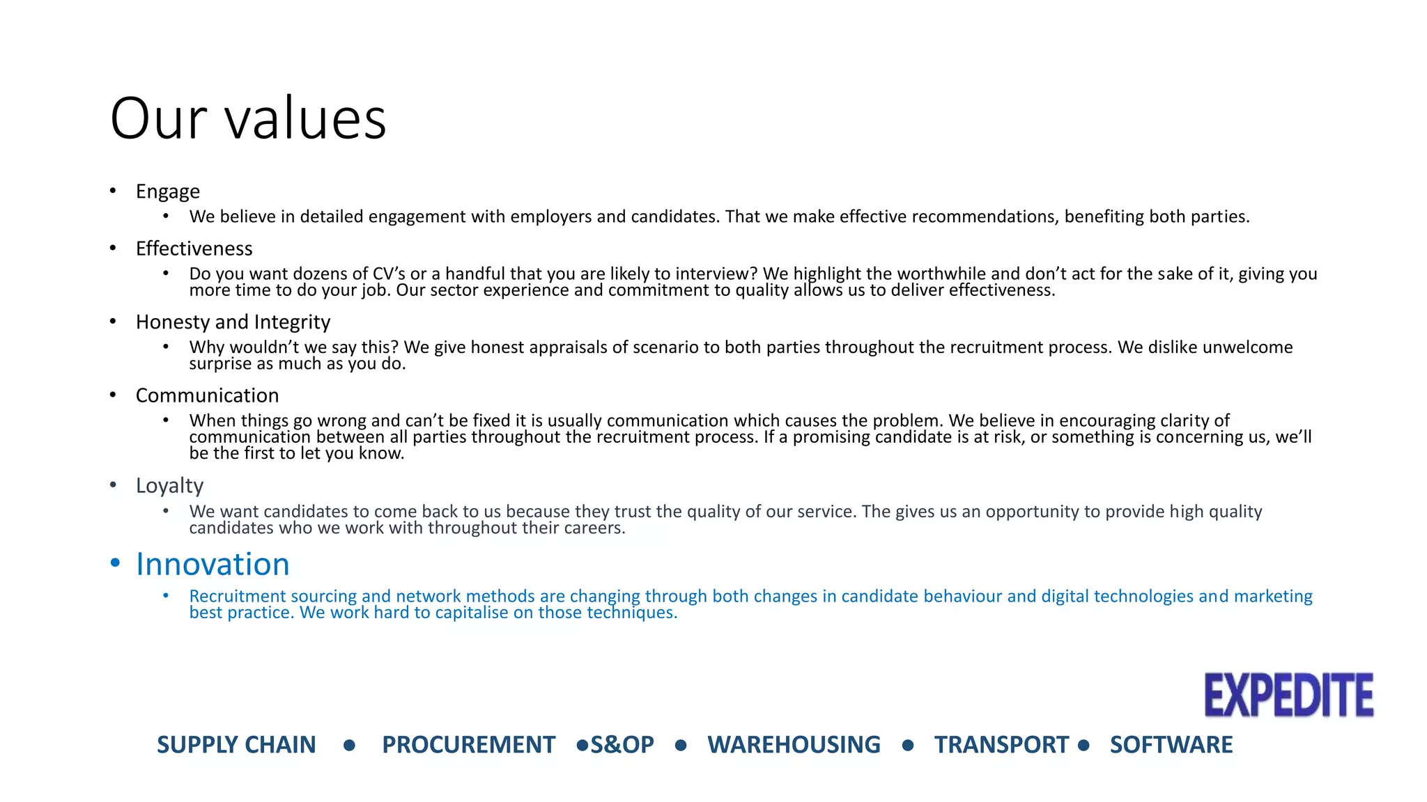 Our values 
• Engage 
• We believe in detailed engagement with employers and candidates. That we make effective recommendations, benefiting both parties. 
• Effectiveness 
• Do you want dozens of CV’s or a handful that you are likely to interview? We highlight the worthwhile and don’t act for the sake of it, giving you 
more time to do your job. Our sector experience and commitment to quality allows us to deliver effectiveness. 
• Honesty and Integrity 
• Why wouldn’t we say this? We give honest appraisals of scenario to both parties throughout the recruitment process. We dislike unwelcome 
surprise as much as you do. 
• Communication 
• When things go wrong and can’t be fixed it is usually communication which causes the problem. We believe in encouraging clarity of 
communication between all parties throughout the recruitment process. If a promising candidate is at risk, or something is concerning us, we’ll 
be the first to let you know. 
• Loyalty 
• We want candidates to come back to us because they trust the quality of our service. The gives us an opportunity to provide high quality 
candidates who we work with throughout their careers. 
• Innovation 
• Recruitment sourcing and network methods are changing through both changes in candidate behaviour and digital technologies and marketing 
best practice. We work hard to capitalise on those techniques. 
SUPPLY CHAIN ● PROCUREMENT ●S&OP ● WAREHOUSING ● TRANSPORT ● SOFTWARE 
 