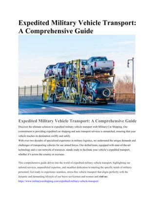 Expedited Military Vehicle Transport:
A Comprehensive Guide
Expedited Military Vehicle Transport: A Comprehensive Guide
Discover the ultimate solution in expedited military vehicle transport with Military Car Shipping. Our
commitment to providing expedited car shipping and auto transport services is unmatched, ensuring that your
vehicle reaches its destination swiftly and safely.
With over two decades of specialized experience in military logistics, we understand the unique demands and
challenges of transporting vehicles for our armed forces. Our skilled team, equipped with state-of-the-art
technology and a vast network of resources, stands ready to facilitate your vehicle’s expedited transport,
whether it’s across the country or overseas.
This comprehensive guide delves into the world of expedited military vehicle transport, highlighting our
tailored services, unparalleled expertise, and steadfast dedication to meeting the specific needs of military
personnel. Get ready to experience seamless, stress-free vehicle transport that aligns perfectly with the
dynamic and demanding lifestyle of our brave servicemen and women and visit us:
https://www.militarycarshipping.com/expedited-military-vehicle-transport/
 