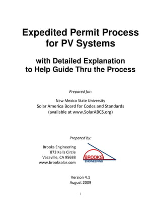 Expedited Permit Process
    for PV Systems
   with Detailed Explanation
to Help Guide Thru the Process

                     Prepared for:

             New Mexico State University
   Solar America Board for Codes and Standards
         (available at www.SolarABCS.org)




                     Prepared by:

     Brooks Engineering
         873 Kells Circle
     Vacaville, CA 95688
    www.brooksolar.com


                     Version 4.1
                     August 2009

                            i
 