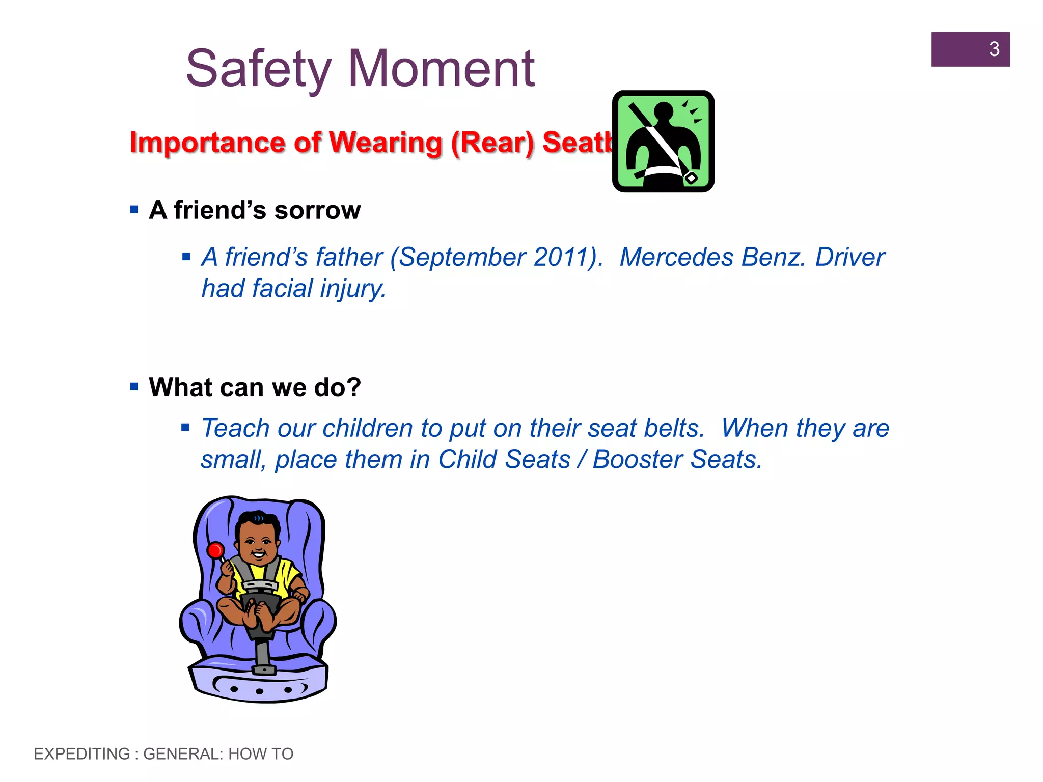 EXPEDITING : GENERAL: HOW TO
3
Safety Moment
Importance of Wearing (Rear) Seatbelt
 A friend’s sorrow
 A friend’s father (September 2011). Mercedes Benz. Driver
had facial injury.
 What can we do?
 Teach our children to put on their seat belts. When they are
small, place them in Child Seats / Booster Seats.
 