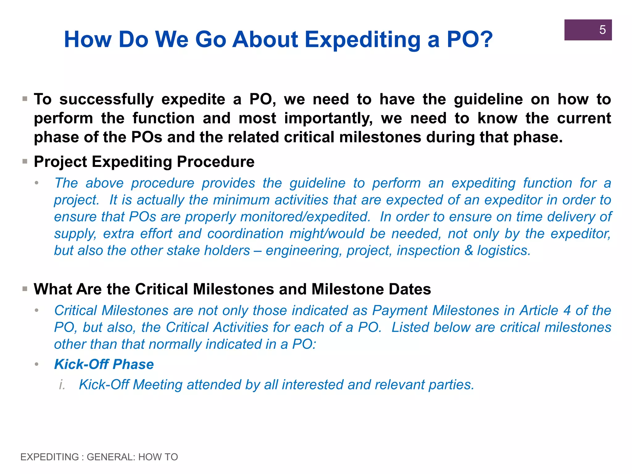 EXPEDITING : GENERAL: HOW TO
5
 To successfully expedite a PO, we need to have the guideline on how to
perform the function and most importantly, we need to know the current
phase of the POs and the related critical milestones during that phase.
 Project Expediting Procedure
• The above procedure provides the guideline to perform an expediting function for a
project. It is actually the minimum activities that are expected of an expeditor in order to
ensure that POs are properly monitored/expedited. In order to ensure on time delivery of
supply, extra effort and coordination might/would be needed, not only by the expeditor,
but also the other stake holders – engineering, project, inspection & logistics.
 What Are the Critical Milestones and Milestone Dates
• Critical Milestones are not only those indicated as Payment Milestones in Article 4 of the
PO, but also, the Critical Activities for each of a PO. Listed below are critical milestones
other than that normally indicated in a PO:
• Kick-Off Phase
i. Kick-Off Meeting attended by all interested and relevant parties.
How Do We Go About Expediting a PO?
 
