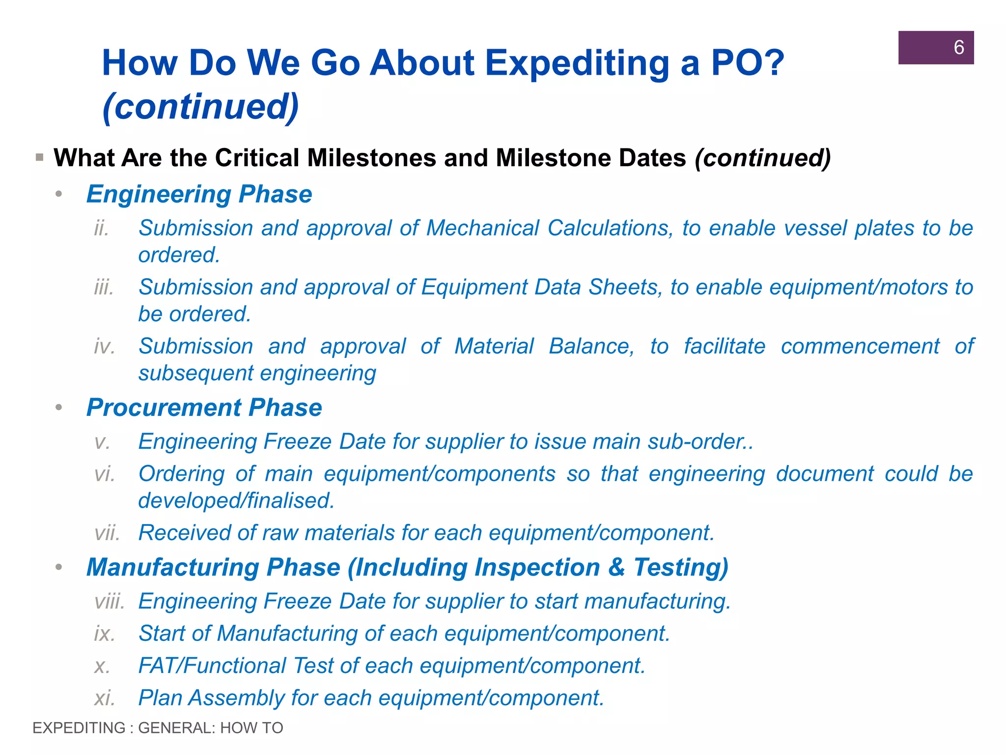 EXPEDITING : GENERAL: HOW TO
6
 What Are the Critical Milestones and Milestone Dates (continued)
• Engineering Phase
ii. Submission and approval of Mechanical Calculations, to enable vessel plates to be
ordered.
iii. Submission and approval of Equipment Data Sheets, to enable equipment/motors to
be ordered.
iv. Submission and approval of Material Balance, to facilitate commencement of
subsequent engineering
• Procurement Phase
v. Engineering Freeze Date for supplier to issue main sub-order..
vi. Ordering of main equipment/components so that engineering document could be
developed/finalised.
vii. Received of raw materials for each equipment/component.
• Manufacturing Phase (Including Inspection & Testing)
viii. Engineering Freeze Date for supplier to start manufacturing.
ix. Start of Manufacturing of each equipment/component.
x. FAT/Functional Test of each equipment/component.
xi. Plan Assembly for each equipment/component.
How Do We Go About Expediting a PO?
(continued)
 