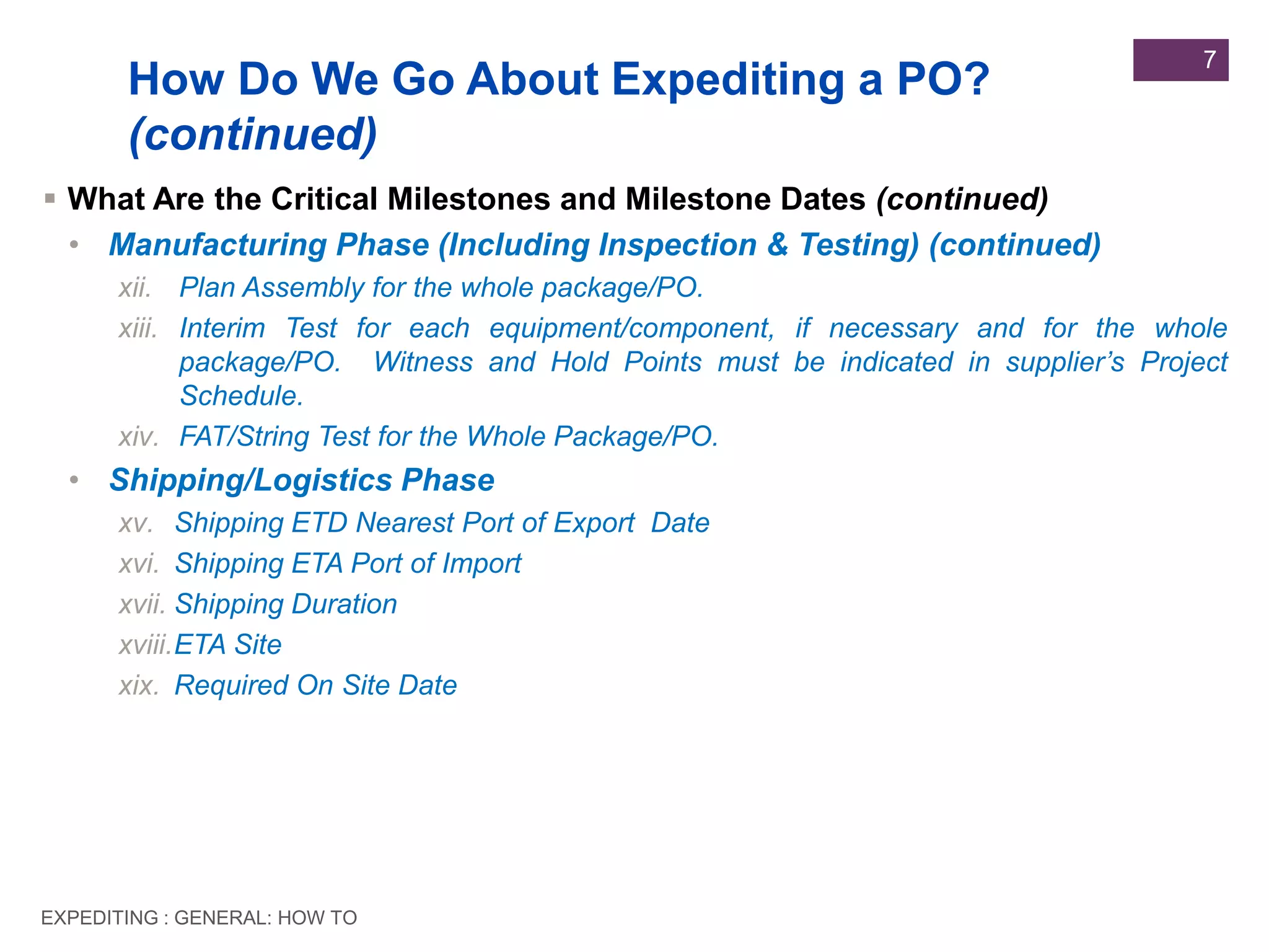 EXPEDITING : GENERAL: HOW TO
7
 What Are the Critical Milestones and Milestone Dates (continued)
• Manufacturing Phase (Including Inspection & Testing) (continued)
xii. Plan Assembly for the whole package/PO.
xiii. Interim Test for each equipment/component, if necessary and for the whole
package/PO. Witness and Hold Points must be indicated in supplier’s Project
Schedule.
xiv. FAT/String Test for the Whole Package/PO.
• Shipping/Logistics Phase
xv. Shipping ETD Nearest Port of Export Date
xvi. Shipping ETA Port of Import
xvii. Shipping Duration
xviii.ETA Site
xix. Required On Site Date
How Do We Go About Expediting a PO?
(continued)
 