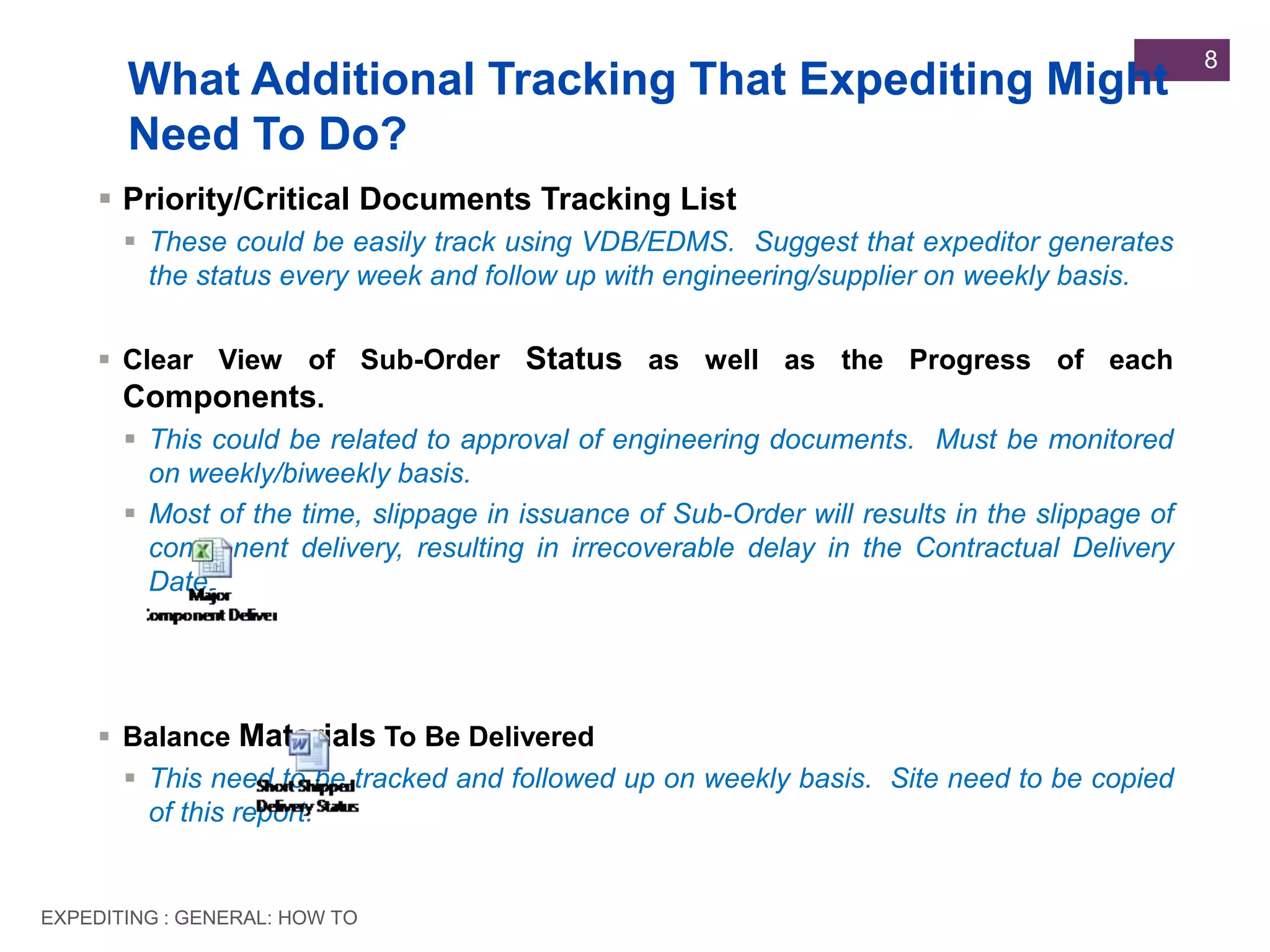 EXPEDITING : GENERAL: HOW TO
8
 Priority/Critical Documents Tracking List
 These could be easily track using VDB/EDMS. Suggest that expeditor generates
the status every week and follow up with engineering/supplier on weekly basis.
 Clear View of Sub-Order Status as well as the Progress of each
Components.
 This could be related to approval of engineering documents. Must be monitored
on weekly/biweekly basis.
 Most of the time, slippage in issuance of Sub-Order will results in the slippage of
component delivery, resulting in irrecoverable delay in the Contractual Delivery
Date.
 Balance Materials To Be Delivered
 This need to be tracked and followed up on weekly basis. Site need to be copied
of this report.
What Additional Tracking That Expediting Might
Need To Do?
 