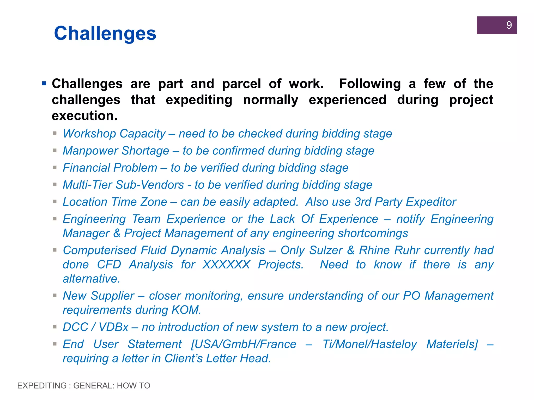 EXPEDITING : GENERAL: HOW TO
9
 Challenges are part and parcel of work. Following a few of the
challenges that expediting normally experienced during project
execution.
 Workshop Capacity – need to be checked during bidding stage
 Manpower Shortage – to be confirmed during bidding stage
 Financial Problem – to be verified during bidding stage
 Multi-Tier Sub-Vendors - to be verified during bidding stage
 Location Time Zone – can be easily adapted. Also use 3rd Party Expeditor
 Engineering Team Experience or the Lack Of Experience – notify Engineering
Manager & Project Management of any engineering shortcomings
 Computerised Fluid Dynamic Analysis – Only Sulzer & Rhine Ruhr currently had
done CFD Analysis for XXXXXX Projects. Need to know if there is any
alternative.
 New Supplier – closer monitoring, ensure understanding of our PO Management
requirements during KOM.
 DCC / VDBx – no introduction of new system to a new project.
 End User Statement [USA/GmbH/France – Ti/Monel/Hasteloy Materiels] –
requiring a letter in Client’s Letter Head.
Challenges
 