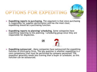  Expediting reports to purchasing. The argument is that since purchasing 
is responsible for supplier performance and has the most clout, 
expediting should be a purchasing function. 
 Expediting reports to planning/ scheduling. Some companies have 
expediting reporting to the planning / scheduling group since they are 
responsible for dispatches. 
OR 
 Expediting outsourced . Many companies have outsourced the expediting 
function to third party firms. The key question is whether expediting is a 
core competency that must be performed by company personnel? The 
expeditor generally needs less training than a buyer or scheduler, so this 
function can be outsourced. 
 