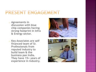 o Agreements in 
discussion with blue 
chip companies having 
strong footprint in Infra 
& Energy sector. 
o Key Associates are self 
financed team of Sr. 
Professionals from 
reputed industry to 
build team & the 
business pan India. 
They have 15+ years of 
experience in Industry. 
 