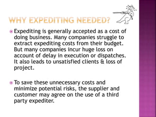  Expediting is generally accepted as a cost of 
doing business. Many companies struggle to 
extract expediting costs from their budget. 
But many companies incur huge loss on 
account of delay in execution or dispatches. 
It also leads to unsatisfied clients & loss of 
project. 
 To save these unnecessary costs and 
minimize potential risks, the supplier and 
customer may agree on the use of a third 
party expediter. 
 