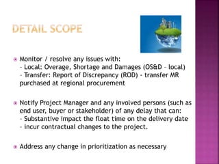  Monitor / resolve any issues with: 
– Local: Overage, Shortage and Damages (OS&D – local) 
– Transfer: Report of Discrepancy (ROD) - transfer MR 
purchased at regional procurement 
 Notify Project Manager and any involved persons (such as 
end user, buyer or stakeholder) of any delay that can: 
– Substantive impact the float time on the delivery date 
– incur contractual changes to the project. 
 Address any change in prioritization as necessary 
 