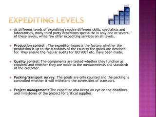 At different levels of expediting require different skills, specialists and 
laboratories, many third party expeditors specialize in only one or several 
of these levels, while few offer expediting services on all levels. 
 Production control : The expeditor inspects the factory whether the 
production is up to the standards of the country the goods are destined 
for. They ensure the regular audits for ISO 9001 etc. have been made. 
 Quality control: The components are tested whether they function as 
required and whether they are made to the measurements and standards 
of the customer. 
 Packing/transport survey: The goods are only counted and the packing is 
controlled whether it will withstand the adversities of transport. 
 Project management: The expeditor also keeps an eye on the deadlines 
and milestones of the project for critical supplies. 
 