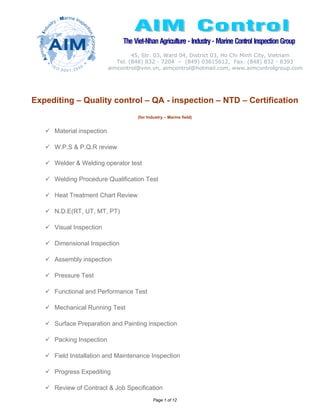 The Viet-Nhan Agriculture - Industry - Marine Control Inspection Group
                                    45, Str. 03, Ward 04, District 03, Ho Chi Minh City, Vietnam
                              Tel. (848) 832 - 7204 – (849) 03615612, Fax: (848) 832 - 8393
                           aimcontrol@vnn.vn, aimcontrol@hotmail.com, www.aimcontrolgroup.com




Expediting – Quality control – QA - inspection – NTD – Certification
                                      (for Industry – Marine field)


     Material inspection

     W.P.S & P.Q.R review

     Welder & Welding operator test

     Welding Procedure Qualification Test

     Heat Treatment Chart Review

     N.D.E(RT, UT, MT, PT)

     Visual Inspection

     Dimensional Inspection

     Assembly inspection

     Pressure Test

     Functional and Performance Test

     Mechanical Running Test

     Surface Preparation and Painting inspection

     Packing Inspection

     Field Installation and Maintenance Inspection

     Progress Expediting

     Review of Contract & Job Specification
                                              Page 1 of 12
 