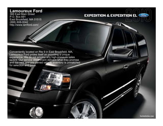 Lamoureux Ford
366 East Main Street
P.O. Box 691                                                 EXPEDITION & EXPEDITION EL
East Brookfield, MA 01515
(888) 608-0042
http://www.lamford.com/




Conveniently located on Rte 9 in East Brookfield, MA,
Lamoureux Ford prides itself on providing a unique
experience. We do not employ any high-pressure sales
tactics. Our service department delivers what they promise
and our new and pre-owned vehicle inventory is unmatched
for selection and price.




                                                                                          fordvehicles.com
 