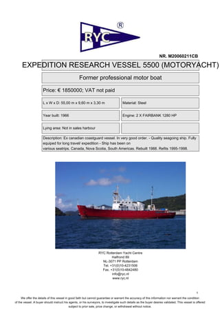 NR. M20060211CB

     EXPEDITION RESEARCH VESSEL 5500 (MOTORYACHT)
                                                   Former professional motor boat

                      Price: € 1850000; VAT not paid

                      L x W x D: 55,00 m x 9,60 m x 3,30 m                           Material: Steel


                      Year built: 1966                                               Engine: 2 X FAIRBANK 1280 HP


                      Lying area: Not in sales harbour

                      Description: Ex canadian coastguard vessel. In very good order. - Quality seagoing ship. Fully
                      equiped for long travel/ expedition - Ship has been on
                      various seatrips. Canada, Nova Scotia, South Americas. Rebuilt 1988. Refits 1995-1998.




                                                                  RYC Rotterdam Yacht Centre
                                                                          Halfrond 89
                                                                    NL-3071 PP Rotterdam
                                                                    Tel. +31(0)10-4231506
                                                                    Fax. +31(0)10-4842480
                                                                          info@ryc.nl
                                                                          www.ryc.nl



                                                                                                                                                1
     We offer the details of this vessel in good faith but cannot guarantee or warrant the accuracy of this information nor warrant the condition
of the vessel. A buyer should instruct his agents, or his surveyors, to investigate such details as the buyer desires validated. This vessel is offered
                                            subject to prior sale, price change, or withdrawal without notice.
 